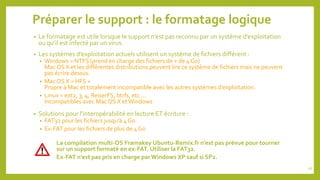 Préparer le support : le formatage logique
• Le formatage est utile lorsque le support n’est pas reconnu par un système d’exploitation
ou qu’il est infecté par un virus.
• Les systèmes d’exploitation actuels utilisent un système de fichiers différent :
• Windows = NTFS (prend en charge des fichiers de + de 4 Go)
Mac OS X et les différentes distributions peuvent lire ce système de fichiers mais ne peuvent
pas écrire dessus.
• Mac OS X = HFS +
Propre à Mac et totalement incompatible avec les autres systèmes d’exploitation.
• Linux = ext2, 3, 4, ReiserFS, btrfs, etc …
Incompatibles avec Mac OS X etWindows
• Solutions pour l’interopérabilité en lecture ET écriture :
• FAT32 pour les fichiers jusqu’à 4 Go
• Ex-FAT pour les fichiers de plus de 4 Go
La compilation multi-OS Framakey Ubuntu-Remix.fr n’est pas prévue pour tourner
sur un support formaté en ex-FAT. Utiliser la FAT32.
Ex-FAT n’est pas pris en charge par Windows XP sauf si SP2.
26
 