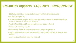 Les autres supports : CD/CDRW – DVD/DVDRW
• CD/DVD pressés (non enregistrables) ou gravés (réinscriptibles ou pas)
• Blu-Ray (laser plus fin)
• Caractéristique technique : les bits sont stockés sous forme de reliefs détectés par
un rayon laser (un creux=0, une bosse=1)
• Relative fragilité (sensible à la poussière et aux rayons solaires)
• Capacité de stockage réduite
• Écriture sous forme de gravure nécessitant un logiciel spécifique
• Les possibilités de réécriture sont aléatoires si différents logiciels de gravure sont
utilisés.
• Leur vitesse de transfert n’est plus un atout
39
 