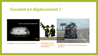 Souvent en déplacement ?
Sans connexion Internet ?
Crédit photo : ste 71 via photopin sous licence cc
Pas envie de vous encombrer ?
Crédit photo : sushi the great via photopin sous
licence cc
Vous voulez voyager discrètement ?
Crédit photo : poncho
penguιn via photopin
sous licence cc
4
 