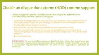 Choisir un disque dur externe (HDD) comme support
• Choisir un support adapté à l’utilisation souhaitée : disque dur externe si vous
travaillez principalement à partir de ce support
 Capacité de stockage supérieure : jusqu’à 2To (en 2,5’’ d’épaisseur sans prise d’alimentation
directe) et jusqu’à 6To pour les plus chers (3,5’’ d’épaisseur et avec alimentation externe)
 Pas de problématique de synchronisation
 Interface USB 3.0 moins rapide que l’interface Sata d’un disque dur interne
 Plus cher qu’une clé USB : prévoir environ une centaine d’Euros pour un disque dur à
mémoire magnétique d’une capacité de stockage de 500 Go et 75 € pour un disque dur SSD
de 128 Go
 Durée de vie aléatoire
CONCLUSION : Si vous travaillez uniquement à partir de votre disque dur, vous n’aurez pas
à synchroniser vos documents et vos configurations logicielles mais en revanche vous aurez
à sauvegarder régulièrement l’ensemble de votre bureau (applications portables et
données).
45
 