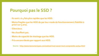 Pourquoi pas le SSD ?
Ils sont 2 à 4 fois plus rapides que les HDD.
Moins fragiles que les HDD de par leur mode de fonctionnement (fiabilité à
priori sur 5 ans).
Silencieux.
Ne chauffent pas.
Moins de capacité de stockage que les HDD.
Prix encore élevés par rapport aux HDD.
Source : http://www.lesnumeriques.com/ssd/ssd-tout-savoir-tout-comprendre-a1630.html
46
 