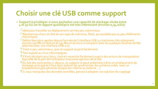 Choisir une clé USB comme support
• Support à privilégier si vous souhaitez une capacité de stockage située entre
4 et 32 Go car le rapport qualité/prix est très intéressant (environ 0,94 €/Go)
Idéal pour travailler en déplacement car très peu volumineux.
Résistant au chocs du fait de son type de mémoire, flash, qui possède pas ou peu d’éléments
mécaniques.
Débits bien plus rapides depuis l’arrivée de l’interface USB 3.0 (certaines clés atteignent
environ 250 Mo en lecture et 130 Mo en écriture à comparer avec les quelques dizaines de Mo
atteintes avec une interface USB 2.0).
Il est si peu volumineux, que ce support se perd facilement.
Très exposé au virus informatiques.
S’il est résistant aux chocs, il est en revanche facilement sujet à des erreurs de manipulation
logicielle de la part de l’utilisateur (mauvaise éjection de la clé).
Du fait des contraintes ci-dessus, ce support ne peut prétendre à être un emplacement de
stockage principal et il faut donc prévoir de synchroniser les contenus créés avec un
emplacement plus pérenne (disque dur interne ou externe …)
Si vous manipulez des données sensibles, pensez à adopter une solution de cryptage
47
 