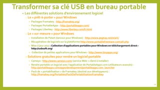 Transformer sa clé USB en bureau portable
• Les différentes solutions d’environnement logiciel
o Le « prêt-à-porter » pour Windows
• Packages Framakey - http://framakey.org/
• Packages PortableApps - http://portableapps.com/
• Packages Liberkey - http://www.liberkey.com/fr.html
o Le « sur-mesure » pourWindows
• Installation de Pstart (lanceur pour Windows) - http://www.pegtop.net/start/
• Récupération de logiciels sur la plateforme http://www.portablefreeware.com/all.php
• Mise à jour 2017 : Collection d'applications portables pour Windows en téléchargement direct -
http://usbsoft.org/
• Collection de petites applications pour Windows - http://www.tinyapps.org/
oSolutions gratuites pour rendre un logiciel portable
• Cameyo : http://www.cameyo.com/ (service Web + client à installer)
• Rendre portable un logiciel avec l’application de PortableApps.com (utilisateurs avancés) :
http://portableapps.com/apps/development/portableapps.com_launcher
• Pack de « portabilisation » de Framakey (destiné aux développeurs) :
http://framakey.org/Portables/PackDePortabilisationFramakey
49
 