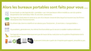 Alors les bureaux portables sont faits pour vous …
Ils sont basés sur des logiciels dits « portables » qui n’ont pas besoin d’être installés au sein du système
d’exploitation de l’ordinateur hôte. Ils sont donc autonomes.
Ces logiciels s’exécutent en autarcie au sein d’un dossier cloisonné dans lequel se trouvent tous les fichiers
nécessaires à leur fonctionnement.
Ils utilisent des chemins relatifs et non absolus pour fonctionner ; ils sont donc « transportables ».
Ils possèdent, généralement, les mêmes fonctionnalités que la version à installer traditionnellement.
Ces logiciels ne laissent théoriquement pas de traces de leur exécution sur le système d’exploitation de la
machine hôte.
Ils peuvent s’exécuter à partir de n’importe quel support, amovible ou pas.
5
 
