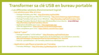 Transformer sa clé USB en bureau portable
• Les différentes solutions d’environnement logiciel
o Les solutions pour Mac et Linux
• Package Framakey pour Mac - http://framakey.org/Pack/Mac
• Catalogue de logiciels pour Mac OS X Freesmug – http://www.freesmug.org/portableapps
• Package Framakey Salix pour Linux / Windows - http://framakey.org/Pack/Framakey-Salix
• Package Framakey Ubuntu-fr Remix pour Windows/Mac/ Linux Ubuntu – (Live USB Key)
http://framakey.org/Pack/Framakey-Ubuntu
• Applications Portables pour Linux - http://appimage.org/
Liste des applications : https://bintray.com/probono/AppImages
• Autre compilation pour Linux : https://itsfoss.com/orb-linux-apps/
o Spécial “Latex”
• Package Framakey “LaTeX edition” - http://framakey.org/Pack/PackLatex
• Rendre portable un logiciel avec l’application de PortableApps.com (utilisateurs avancés) :
http://portableapps.com/apps/development/portableapps.com_launcher
• Pack de « portabilisation » de Framakey (destiné aux développeurs)
o Applications spécifiques proposées par Framakey
• Framakey WebApps – http://framakey.org/WebApp/Index (pour tester des applications Web)
50
 