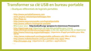Transformer sa clé USB en bureau portable
• Quelques référentiels de logiciels portables
o http://www.portablefreeware.com
o www.pegtop.net/start/portableapps.htm
o http://fapp.eu
o http://www.easycommander.com/logiciel/portable
o http://www.softonic.fr/s/logiciel-portable
o Mise à jour 2017 : http://usbsoft.org/ (propose la visionneuse Powerpoint)
o http://appimage.org/ (répertoire de logiciels portables pour Linux)
https://bintray.com/probono/AppImages (Liste des applications de ce répertoire)
o http://www.freesmug.org/portableapps/ (répertoire d’appli portables pour Mac
OS X)
o http://www.makeuseof.com/tag/portable-software-usb/ (Mac et Win)
o http://www.maketecheasier.com/42-portable-mac-apps/ (Mac)
o http://tinyapps.org/ (répertoire de « petites » applications)
o …
51
 