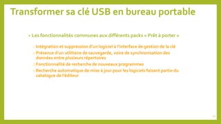 Transformer sa clé USB en bureau portable
• Les fonctionnalités communes aux différents packs « Prêt à porter »
o Intégration et suppression d’un logiciel à l’interface de gestion de la clé
oPrésence d’un utilitaire de sauvegarde, voire de synchronisation des
données entre plusieurs répertoires
oFonctionnalité de recherche de nouveaux programmes
oRecherche automatique de mise à jour pour les logiciels faisant partie du
catalogue de l’éditeur
52
 
