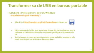 Transformer sa clé USB en bureau portable
• Solutions « Prêt-à-porter » pour OS Windows
o Installation du pack Framakey 2
1. Aller à l’url http://framakey.org/Pack/Pack20Base et cliquer sur
2. Décompresser le fichier .exe à partir du disque dur de l’ordinateur vers la
racine de la clé USB ou bien dans un dossier spécifique au bureau sur la
clé
3. Soit le bureau se lance automatiquement grâce au fichier « autorun.inf »
soit il faut cliquer sur le fichier « framakey.exe »
54
 
