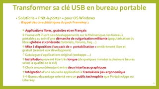 Transformer sa clé USB en bureau portable
• Solutions « Prêt-à-porter » pour OS Windows
o Rappel des caractéristiques du pack Framakey 2
 Applications libres, gratuites et en Français
 Framasoft inscrit ses développements sur la thématique des bureaux
portables au sein d’une démarche de vulgarisation militante (popularisation du
libre) globale et cohérente (tutoriels, forums, faq …)
 Mise à disposition d’un pack de « portabilisation » entièrement libre et
gratuit (réservé aux développeurs)
 Catalogue d’applications original (webapps …)
 Installation pouvant être très longue (de quelques minutes à plusieurs heures
selon la qualité de la clé)
 Choix un peu déroutant entre deux interfaces graphiques
 Intégration d’une nouvelle application à Framakiosk peu ergonomique
  Bureau davantage orienté vers un public technophile que PortableApps ou
Liberkey
62
 