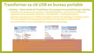 Transformer sa clé USB en bureau portable
• Liberkey – Particularité de l’installation d’un programme portabilisé par Liberkey
o Utilisation d’un programme centralisé, « LiberKeyPortabilizer » pour lancer les différentes
applications de la compilation (Liberkey > LiberKeyTools >> LiberKeyPortabilizer)
o Appel par ce programme à un fichier exécutable au format .lks (spécifique à Liberkey), situé à
la racine du dossier de chaque logiciel, permettant son exécution en mode nomade
o Lien entre le fichier .lks et l’exécutable du programme (dossier App)
En savoir + sur la méthode Liberkey d’appel aux logiciels :
http://wiki.liberkey.com/liberkey_portabilizer
http://www.liberkey.com/en/component/jmrphpbb/topic/resolu-portabiliser-et-ajouter-une-application-
proprement-2694.html?f=11
http://www.liberkey.com/en/forums/support-fr/en-q-how-to-portabilize-an-app-with-liberkeyportabilizer-
2531.html#18148
http://www.liberkey.com/en/forums/12/traces-laissees-dans-la-base-de-registre-2262.html#16121
72
 