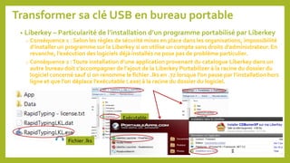 Transformer sa clé USB en bureau portable
• Liberkey – Particularité de l’installation d’un programme portabilisé par Liberkey
o Conséquence 1 : Selon les règles de sécurité mises en place dans les organisations, impossibilité
d’installer un programme sur la Liberkey si on utilise un compte sans droits d’administrateur. En
revanche, l’exécution des logiciels déjà installés ne pose pas de problème particulier.
o Conséquence 2 :Toute installation d’une application provenant du catalogue Liberkey dans un
autre bureau doit s’accompagner de l’ajout de la Liberkey Portabilizer à la racine du dossier du
logiciel concerné sauf si on renomme le fichier .lks en .7z lorsque l’on passe par l’installation hors
ligne et que l’on déplace l’exécutable (.exe) à la racine du dossier du logiciel.
Exécutable
Fichier .lks
73
 