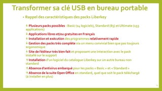 Transformer sa clé USB en bureau portable
• Rappel des caractéristiques des packs Liberkey
 Plusieurs packs possibles : Basic (14 logiciels), Standard (85) et Ultimate (153
applications)
 Applications libres et/ou gratuites en Français
 Installation et exécution des programmes relativement rapide
 Gestion des packs très complète via un menu convivial bien que pas toujours
ergonomique
 Site de l’éditeur très bien fait et proposant une interaction avec le pack
installé sur le support
 Installation d’un logiciel du catalogue Liberkey sur un autre bureau non
standard
 Absence d’antivirus embarqué pour les packs « Basic » et « Standard »
 Absence de la suite Open Office en standard, quel que soit le pack téléchargé
(à installer en plus)
74
 