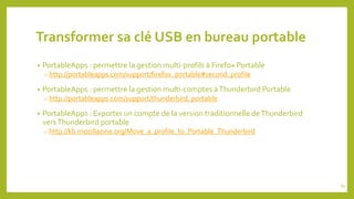 Transformer sa clé USB en bureau portable
• PortableApps : permettre la gestion multi-profils à Firefox Portable
o http://portableapps.com/support/firefox_portable#second_profile
• PortableApps : permettre la gestion multi-comptes àThunderbird Portable
o http://portableapps.com/support/thunderbird_portable
• PortableApps : Exporter un compte de la version traditionnelle deThunderbird
versThunderbird portable
o http://kb.mozillazine.org/Move_a_profile_to_Portable_Thunderbird
81
 