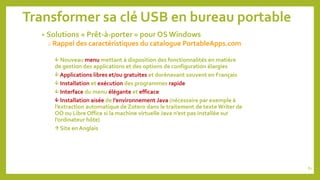 Transformer sa clé USB en bureau portable
• Solutions « Prêt-à-porter » pour OS Windows
o Rappel des caractéristiques du catalogue PortableApps.com
 Nouveau menu mettant à disposition des fonctionnalités en matière
de gestion des applications et des options de configuration élargies
 Applications libres et/ou gratuites et dorénavant souvent en Français
 Installation et exécution des programmes rapide
 Interface du menu élégante et efficace
 Installation aisée de l’environnement Java (nécessaire par exemple à
l’extraction automatique de Zotero dans le traitement de texte Writer de
OO ou Libre Office si la machine virtuelle Java n’est pas installée sur
l’ordinateur hôte)
 Site en Anglais
82
 