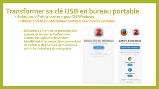 87
Transformer sa clé USB en bureau portable
• Solutions « Prêt-à-porter » pour OS Windows
o Utiliser Zotero 5.0 standalone portable avec Firefox portable
o Désormais Zotero ne se présente plus
comme extension à Firefox mais
comme un logiciel indépendant
bénéficiant d’un connecteur permettant
de collecter des notices dans Zotero à
partir de l’interface du navigateur
 