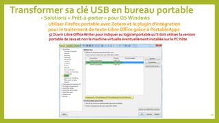 Transformer sa clé USB en bureau portable
• Solutions « Prêt-à-porter » pour OS Windows
o Utiliser Firefox portable avec Zotero et le plugin d’intégration
pour le traitement de texte Libre Office grâce à PortableApps
5) Ouvrir Libre Office Writer pour indiquer au logiciel portable qu’il doit utiliser la version
portable de Java et non la machine virtuelle éventuellement installée sur le PC hôte
88
 