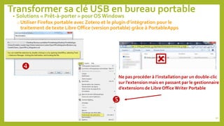 Transformer sa clé USB en bureau portable
90

Ne pas procéder à l’installation par un double-clic
sur l’extension mais en passant par le gestionnaire
d’extensions de Libre Office Writer Portable

• Solutions « Prêt-à-porter » pour OS Windows
o Utiliser Firefox portable avec Zotero et le plugin d’intégration pour le
traitement de texte Libre Office (version portable) grâce à PortableApps

 