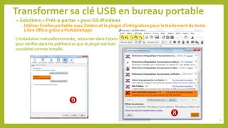 Transformer sa clé USB en bureau portable
• Solutions « Prêt-à-porter » pour OS Windows
o Utiliser Firefox portable avec Zotero et le plugin d’intégration pour le traitement de texte
Libre Office grâce à PortableApps
92

L’installation manuelle terminée, retourner dans Zotero
pour vérifier dans les préférences que le plugin est bien
considéré comme installé.

 