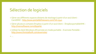 Sélection de logiciels
• Gérer ses différents espaces distants de stockage à partir d’un seul client -
CarotDAV - http://www.portablefreeware.com/?id=2342
• Gérer plusieurs comptes Dropbox à partir d’un seul client – DropboxportableAHK -
http://nionsoftware.com/dbpahk/
• Utiliser le client Windows d’Evernote en mode portable – Evernote Portable -
http://www.thinstallsoft.com/evernote/
• …
94
 