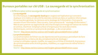 Bureaux portables sur clé USB : La sauvegarde et la synchronisation
• Différenciation entre sauvegarde et synchronisation
o La sauvegarde
En informatique, la sauvegarde (backup en anglais) est l'opération qui consiste à
dupliquer et à mettre en sécurité les données contenues dans un système informatique.
D'une manière générale, la mémoire est le stockage de l'information.C'est aussi le
souvenir d'une information. Dans ce sens, il est synonyme de " stockage d'information ".
Mais le sens premier se rapproche de celui d'archivage (L'archivage est l'action de mettre
en archive, d'archiver. Employé surtout à l'origine pour les seuls documents
électroniques, comme un synonyme de stockage...), de conservation.
Source : http://www.techno-science.net/?onglet=glossaire&definition=10858
o La synchronisation
La synchronisation de fichiers (ou de répertoires) est le processus permettant de faire
correspondre les contenus de deux emplacements de stockage.)
Lorsqu'un utilisateur ajoute, modifie, ou supprime un fichier à l'endroitA, le processus
de synchronisation entre A et B ajoutera, modifiera, ou supprimera le même fichier à
l'endroit B.
Source : http://www.techno-science.net/?onglet=glossaire&definition=11510
95
 