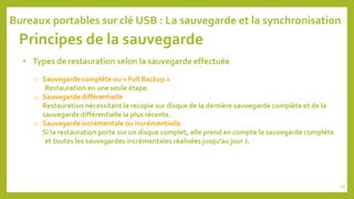 Principes de la sauvegarde
• Types de restauration selon la sauvegarde effectuée
o Sauvegarde complète ou « Full Backup »
Restauration en une seule étape.
o Sauvegarde différentielle
Restauration nécessitant la recopie sur disque de la dernière sauvegarde complète et de la
sauvegarde différentielle la plus récente.
o Sauvegarde incrémentale ou incrémentielle
Si la restauration porte sur un disque complet, elle prend en compte la sauvegarde complète
et toutes les sauvegardes incrémentales réalisées jusqu’au jour J.
Bureaux portables sur clé USB : La sauvegarde et la synchronisation
97
 