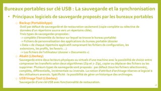 • Principaux logiciels de sauvegarde proposés par les bureaux portables
o Backup (PortableApps)
Outil par défaut de sauvegarde et de restauration seulement (copie complète ou sélective de
données d’un répertoire source vers un répertoire cible).
Trois types de sauvegardes proposées :
-> complète (l’ensemble du lecteur sur lequel se trouve le bureau portable)
-> Fichiers de personnalisation des applications du bureau portable (dossier
« Data » de chaque répertoire applicatif comprenant les fichiers de configuration, les
extensions, les profils, les favoris …)
-> Les fichiers de l’utilisateur (dossier « Documents »)
o Abakt (Liberkey)
Sauvegarde entre deux lecteurs physiques ou virtuels d’une machine avec la possibilité de choisir entre
compresser les transferts selon deux algorithmes (Zip et 7- Zip), copier ou déplacer des fichiers ou les
supprimer. Plusieurs types de sauvegarde sont proposés : par défaut (tous les fichiers sélectionnés),
complète, différentielle, incrémentale ou inversée. La notion d’attribut d’archivage réserve ce logiciel à
des utilisateurs avancés. Spécificité : la possibilité de gérer un historique des archivages.
o USB ImageTool (Liberkey)
Sauvegarde d’une clé USB avec fonctionnalité de restauration.
Bureaux portables sur clé USB : La sauvegarde et la synchronisation
98
 