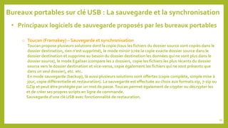 • Principaux logiciels de sauvegarde proposés par les bureaux portables
o Toucan (Framakey) – Sauvegarde et synchronisation
Toucan propose plusieurs solutions dont la copie (tous les fichiers du dossier source sont copiés dans le
dossier destination, rien n'est supprimé), le mode miroir (crée la copie exacte dossier source dans le
dossier destination et supprime au besoin du dossier destination les données qui ne sont plus dans le
dossier source), le mode Egaliser (compare les 2 dossiers, copie les fichiers les plus récents du dossier
source vers le dossier destination et vice-versa, copie également les fichiers qui ne sont présents que
dans un seul dossier), etc. etc.
En mode sauvegarde (backup), là aussi plusieurs solutions sont offertes (copie complète, simple mise à
jour, copie différentielle et restauration). La sauvegarde est effectuée au choix aux formats zip, 7-zip ou
GZip et peut être protégée par un mot de passe.Toucan permet également de crypter ou décrypter les
et de créer ses propres scripts en ligne de commande.
Sauvegarde d’une clé USB avec fonctionnalité de restauration.
Bureaux portables sur clé USB : La sauvegarde et la synchronisation
99
 