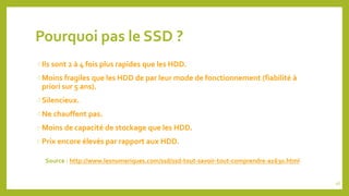 Pourquoi pas le SSD ?
Ils sont 2 à 4 fois plus rapides que les HDD.
Moins fragiles que les HDD de par leur mode de fonct...