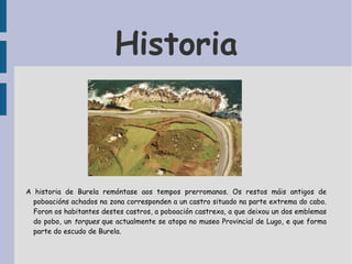 Historia A historia de Burela remóntase aos tempos prerromanos. Os restos máis antigos de poboacións achados na zona corresponden a un castro situado na parte extrema do cabo. Foron os habitantes destes castros, a poboación castrexa, a que deixou un dos emblemas do pobo, un  torques  que actualmente se atopa no museo Provincial de Lugo, e que forma parte do escudo de Burela. 