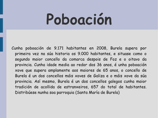 Poboación Cunha poboación de 9.171 habitantes en 2008, Burela supera por primeira vez na súa historia os 9.000 habitantes, e situase como o segundo maior concello da comarca despois de Foz e o oitavo da provincia. Cunha idade media ao redor dos 36 anos, é unha poboación xove que supera amplamente aos maiores de 65 anos, o concello de Burela é un dos concellos máis xoves de Galiza e o máis xove da súa provincia. Así mesmo, Burela é un dos concellos galegos cunha maior tradición de acollida de estranxeiros, 657 do total de habitantes. Distribúese nunha soa parroquia (Santa María de Burela) 