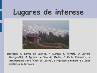 Lugares de interese Destacan: O Barrio de Cantiño, A Marosa, O Portelo, O Castelo (fotografía), A Igrexa de Vila do Medio, O Porto Pesqueiro, o Asentamento celta “Chao de Castro”, o Hipocausto romano e a Zona xeolóxica de Perdouro 