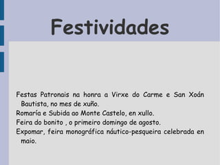 Festividades Festas Patronais  na honra a Virxe do Carme e San Xoán Bautista, no mes de xuño. Romaría e Subida ao Monte Castelo, en xullo. Feira do bonito , o primeiro domingo de agosto. Expomar, feira monográfica náutico-pesqueira celebrada en maio.  