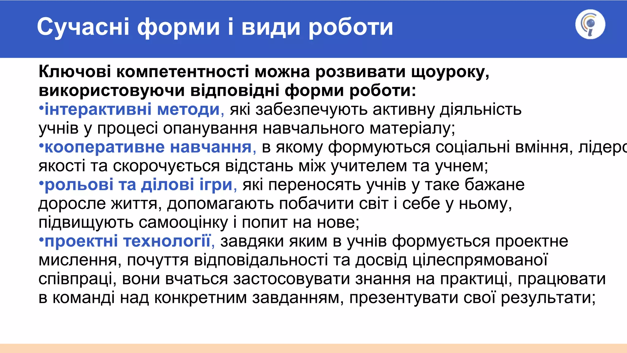 Сучасні форми і види роботи
Ключові компетентності можна розвивати щоуроку,
використовуючи відповідні форми роботи:
•інтерактивні методи, які забезпечують активну діяльність
учнів у процесі опанування навчального матеріалу;
•кооперативне навчання, в якому формуються соціальні вміння, лідерс
якості та скорочується відстань між учителем та учнем;
•рольові та ділові ігри, які переносять учнів у таке бажане
доросле життя, допомагають побачити світ і себе у ньому,
підвищують самооцінку і попит на нове;
•проектні технології, завдяки яким в учнів формується проектне
мислення, почуття відповідальності та досвід цілеспрямованої
співпраці, вони вчаться застосовувати знання на практиці, працювати
в команді над конкретним завданням, презентувати свої результати;
 