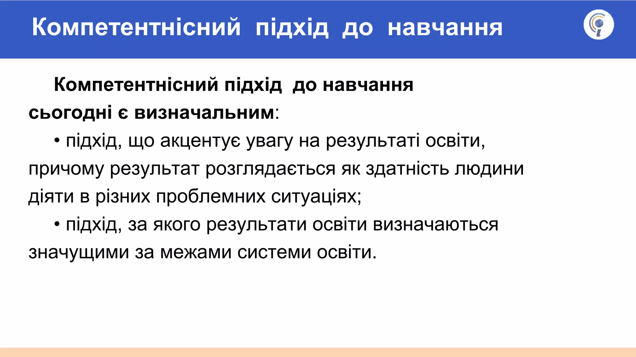 Компетентнісний підхід до навчання
Компетентнісний підхід до навчання
сьогодні є визначальним:
• підхід, що акцентує увагу на результаті освіти,
причому результат розглядається як здатність людини
діяти в різних проблемних ситуаціях;
• підхід, за якого результати освіти визначаються
значущими за межами системи освіти.
 