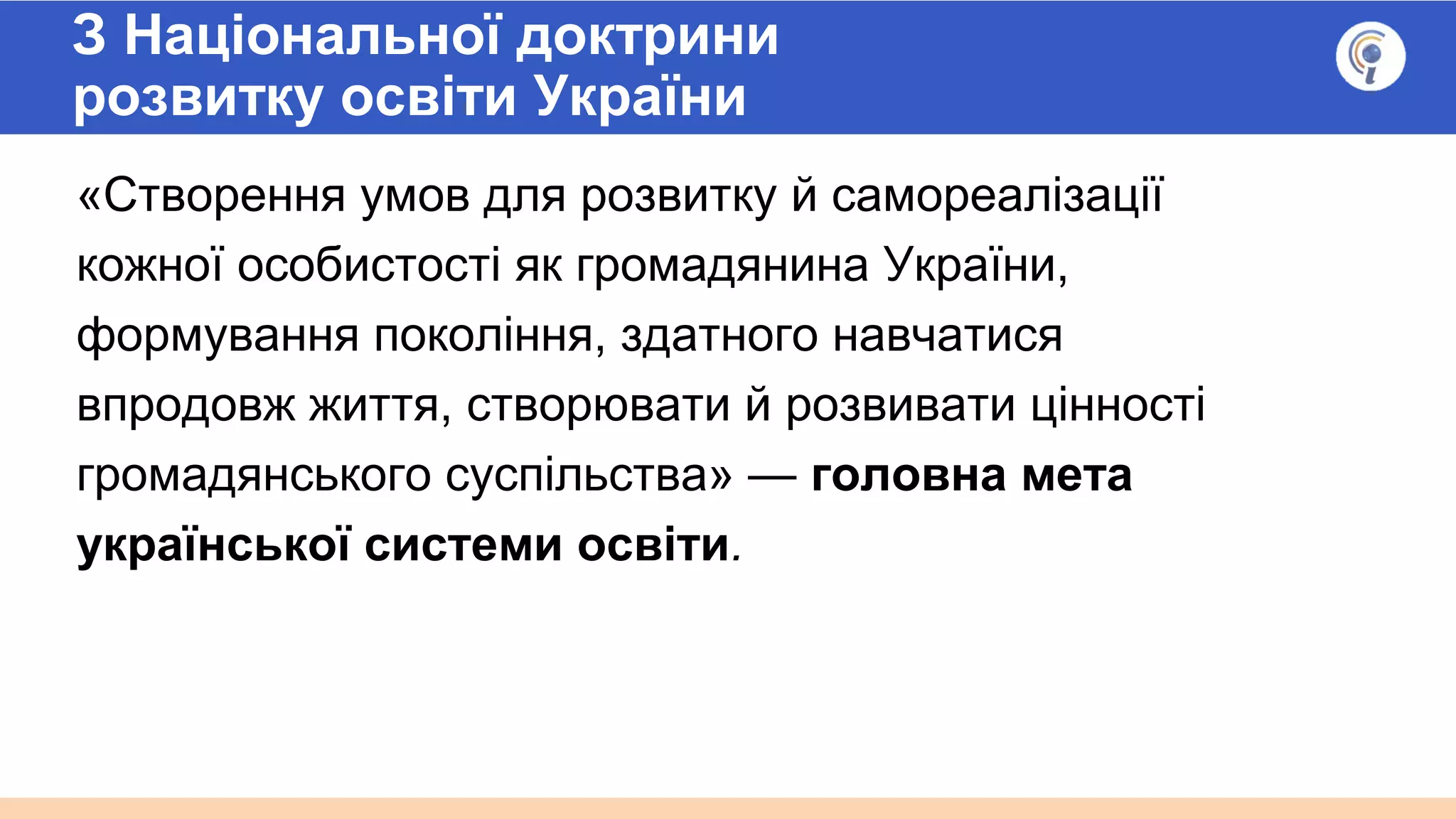 З Національної доктрини
розвитку освіти України
«Створення умов для розвитку й самореалізації
кожної особистості як громадянина України,
формування покоління, здатного навчатися
впродовж життя, створювати й розвивати цінності
громадянського суспільства» — головна мета
української системи освіти.
 