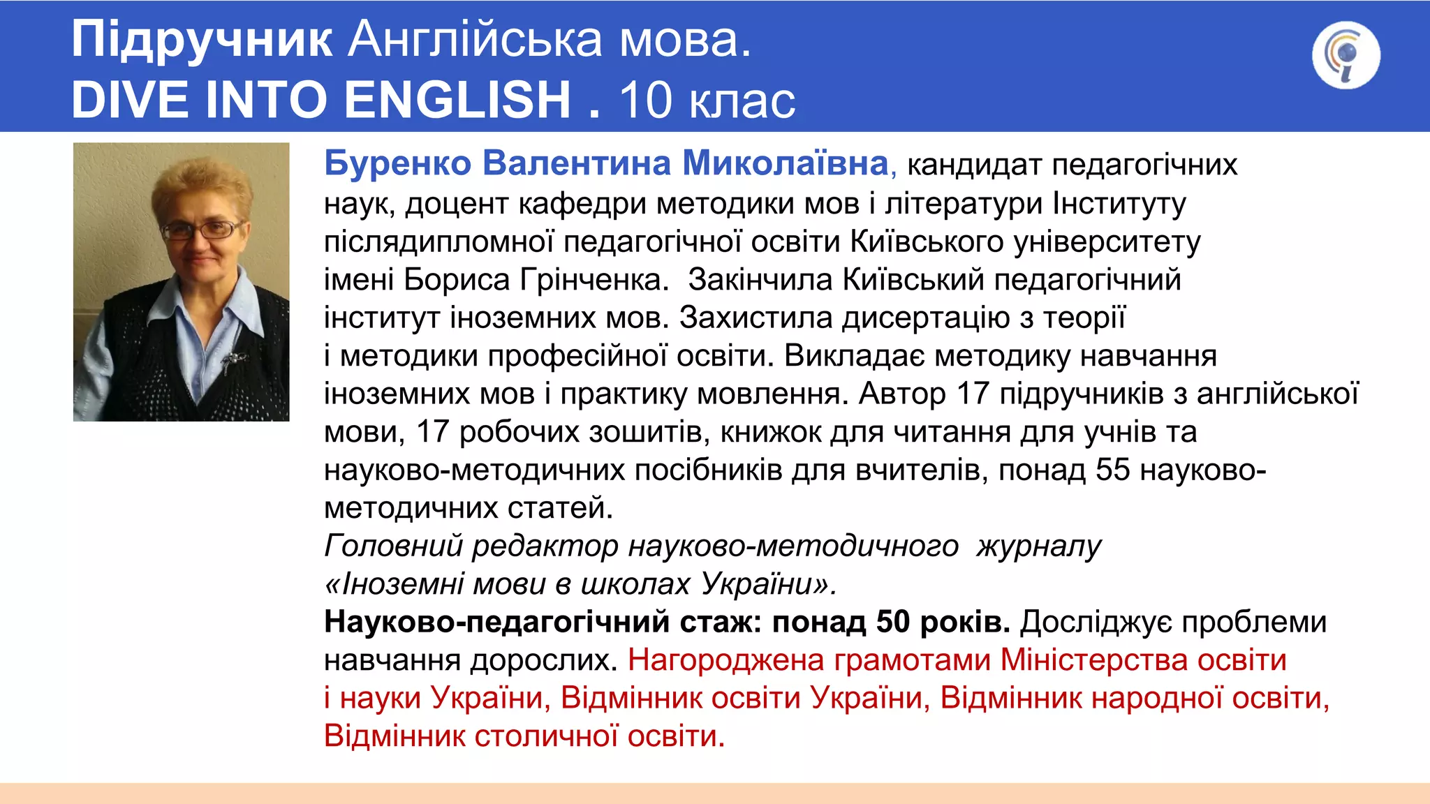 Підручник Англійська мова.
DIVE INTO ENGLISH . 10 клас
Буренко Валентина Миколаївна, кандидат педагогічних
наук, доцент кафедри методики мов і літератури Інституту
післядипломної педагогічної освіти Київського університету
імені Бориса Грінченка. Закінчила Київський педагогічний
інститут іноземних мов. Захистила дисертацію з теорії
і методики професійної освіти. Викладає методику навчання
іноземних мов і практику мовлення. Автор 17 підручників з англійської
мови, 17 робочих зошитів, книжок для читання для учнів та
науково-методичних посібників для вчителів, понад 55 науково-
методичних статей.
Головний редактор науково-методичного журналу
«Іноземні мови в школах України».
Науково-педагогічний стаж: понад 50 років. Досліджує проблеми
навчання дорослих. Нагороджена грамотами Міністерства освіти
і науки України, Відмінник освіти України, Відмінник народної освіти,
Відмінник столичної освіти.
 