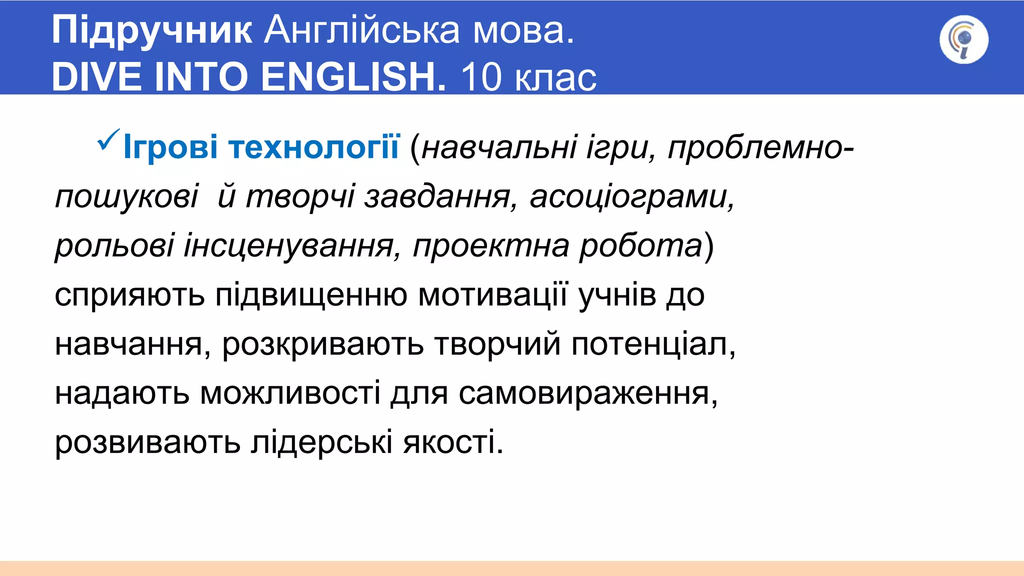 Підручник Англійська мова.
DIVE INTO ENGLISH. 10 клас
Ігрові технології (навчальні ігри, проблемно-
пошукові й творчі завдання, асоціограми,
рольові інсценування, проектна робота)
сприяють підвищенню мотивації учнів до
навчання, розкривають творчий потенціал,
надають можливості для самовираження,
розвивають лідерські якості.
 
