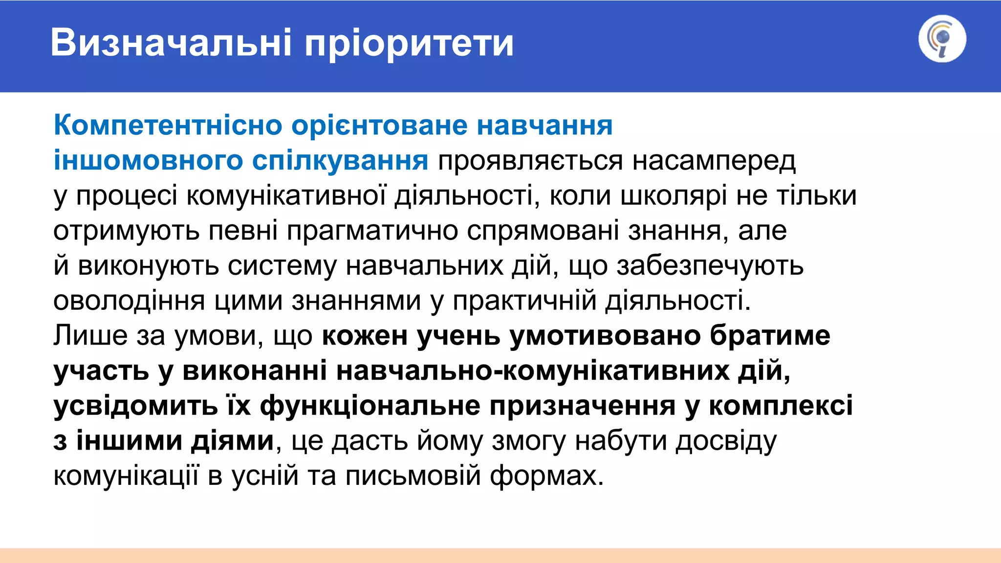 Визначальні пріоритети
Компетентнісно орієнтоване навчання
іншомовного спілкування проявляється насамперед
у процесі комунікативної діяльності, коли школярі не тільки
отримують певні прагматично спрямовані знання, але
й виконують систему навчальних дій, що забезпечують
оволодіння цими знаннями у практичній діяльності.
Лише за умови, що кожен учень умотивовано братиме
участь у виконанні навчально-комунікативних дій,
усвідомить їх функціональне призначення у комплексі
з іншими діями, це дасть йому змогу набути досвіду
комунікації в усній та письмовій формах.
 