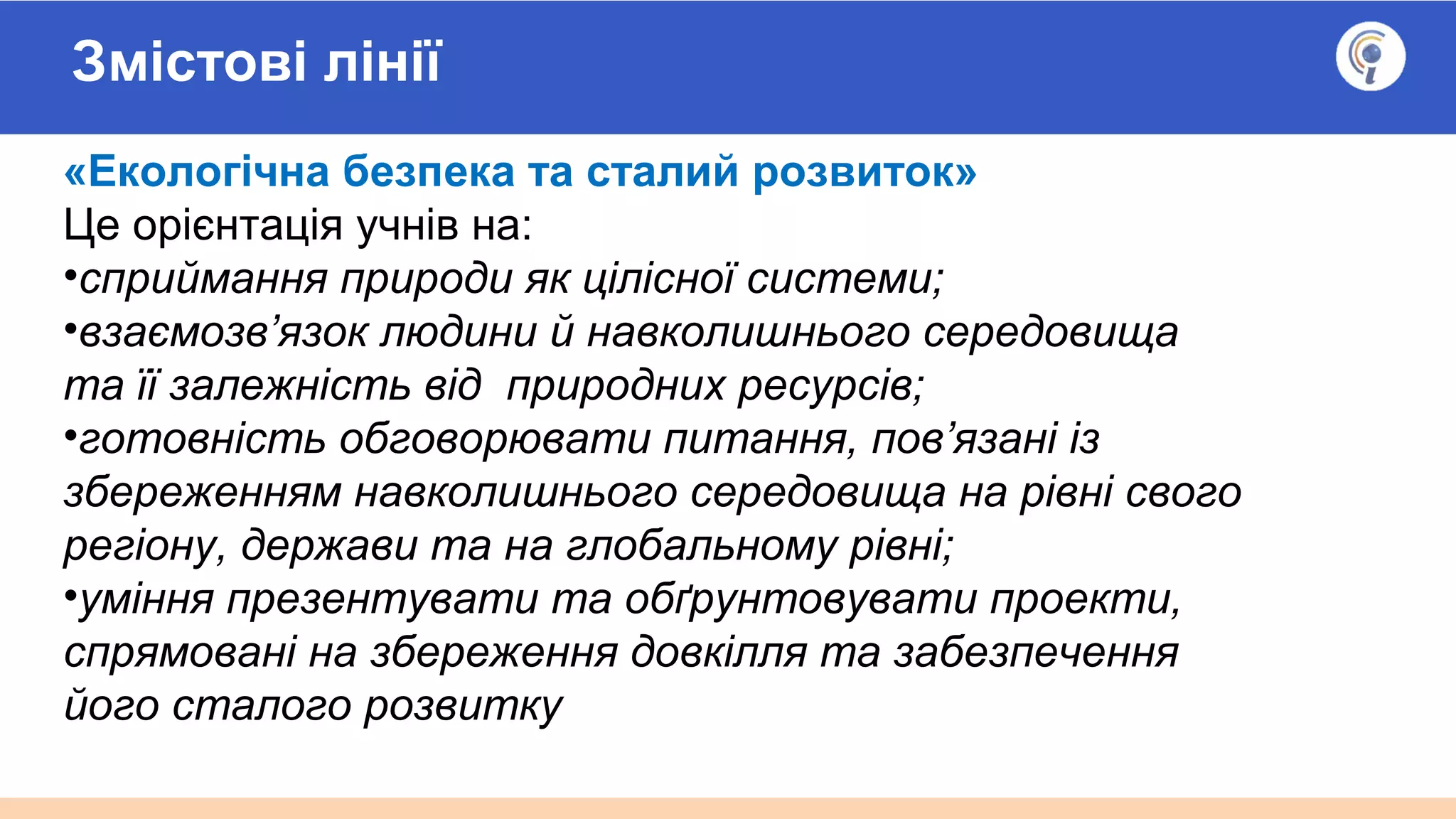 Змістові лінії
«Екологічна безпека та сталий розвиток»
Це орієнтація учнів на:
•сприймання природи як цілісної системи;
•взаємозв’язок людини й навколишнього середовища
та її залежність від природних ресурсів;
•готовність обговорювати питання, пов’язані із
збереженням навколишнього середовища на рівні свого
регіону, держави та на глобальному рівні;
•уміння презентувати та обґрунтовувати проекти,
спрямовані на збереження довкілля та забезпечення
його сталого розвитку
 