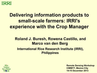 Delivering information products to
small-scale farmers: IRRI's
experience with the Crop Manager
Roland J. Buresh, Rowena Castillo, and
Marco van den Berg
International Rice Research Institute (IRRI),
Philippines

Remote Sensing Workshop
CIMMYT, Mexico City
14-15 December 2013

 