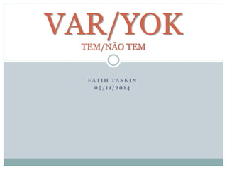 VAR/YOK 
TEM/NÃO TEM 
FATIH TASKIN 
05 / 1 1 / 2014 
 