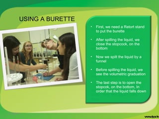 11/22/2011 USING A BURETTE First, we need a Retort stand to put the burette After spilling the liquid, we close the stopcock, on the bottom Now we spilt the liquid by a funnel  Before spilling the liquid, we see the volumetric graduation The last step is to open the stopcok, on the bottom, In order that the liquid falls down 