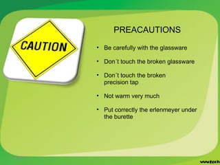 11/22/2011 PREACAUTIONS Be carefully with the glassware Don´t touch the broken glassware Don´t touch the broken precision tap Not warm very much Put correctly the erlenmeyer under the burette 