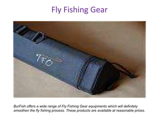 Fly Fishing Gear
BurFish offers a wide range of Fly Fishing Gear equipments which will definitely
smoothen the fly fishing process. These products are available at reasonable prices.
 