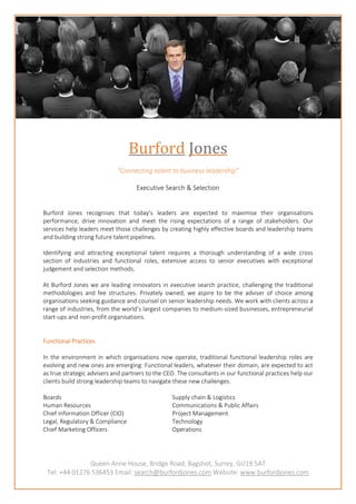 Queen Anne House, Bridge Road, Bagshot, Surrey, GU19 5AT
Tel: +44 01276 536453 Email: search@burfordjones.com Website: www.burfordjones.com
Burford Jones
“Connecting talent to business leadership”
Executive Search & Selection
Burford Jones recognises that today’s leaders are expected to maximise their organisations
performance, drive innovation and meet the rising expectations of a range of stakeholders. Our
services help leaders meet those challenges by creating highly effective boards and leadership teams
and building strong future talent pipelines.
Identifying and attracting exceptional talent requires a thorough understanding of a wide cross
section of industries and functional roles, extensive access to senior executives with exceptional
judgement and selection methods.
At Burford Jones we are leading innovators in executive search practice, challenging the traditional
methodologies and fee structures. Privately owned, we aspire to be the adviser of choice among
organisations seeking guidance and counsel on senior leadership needs. We work with clients across a
range of industries, from the world’s largest companies to medium-sized businesses, entrepreneurial
start-ups and non-profit organisations.
Functional Practices
In the environment in which organisations now operate, traditional functional leadership roles are
evolving and new ones are emerging: Functional leaders, whatever their domain, are expected to act
as true strategic advisers and partners to the CEO. The consultants in our functional practices help our
clients build strong leadership teams to navigate these new challenges.
Boards Supply chain & Logistics
Human Resources Communications & Public Affairs
Chief Information Officer (CIO) Project Management
Legal, Regulatory & Compliance Technology
Chief Marketing Officers Operations
 