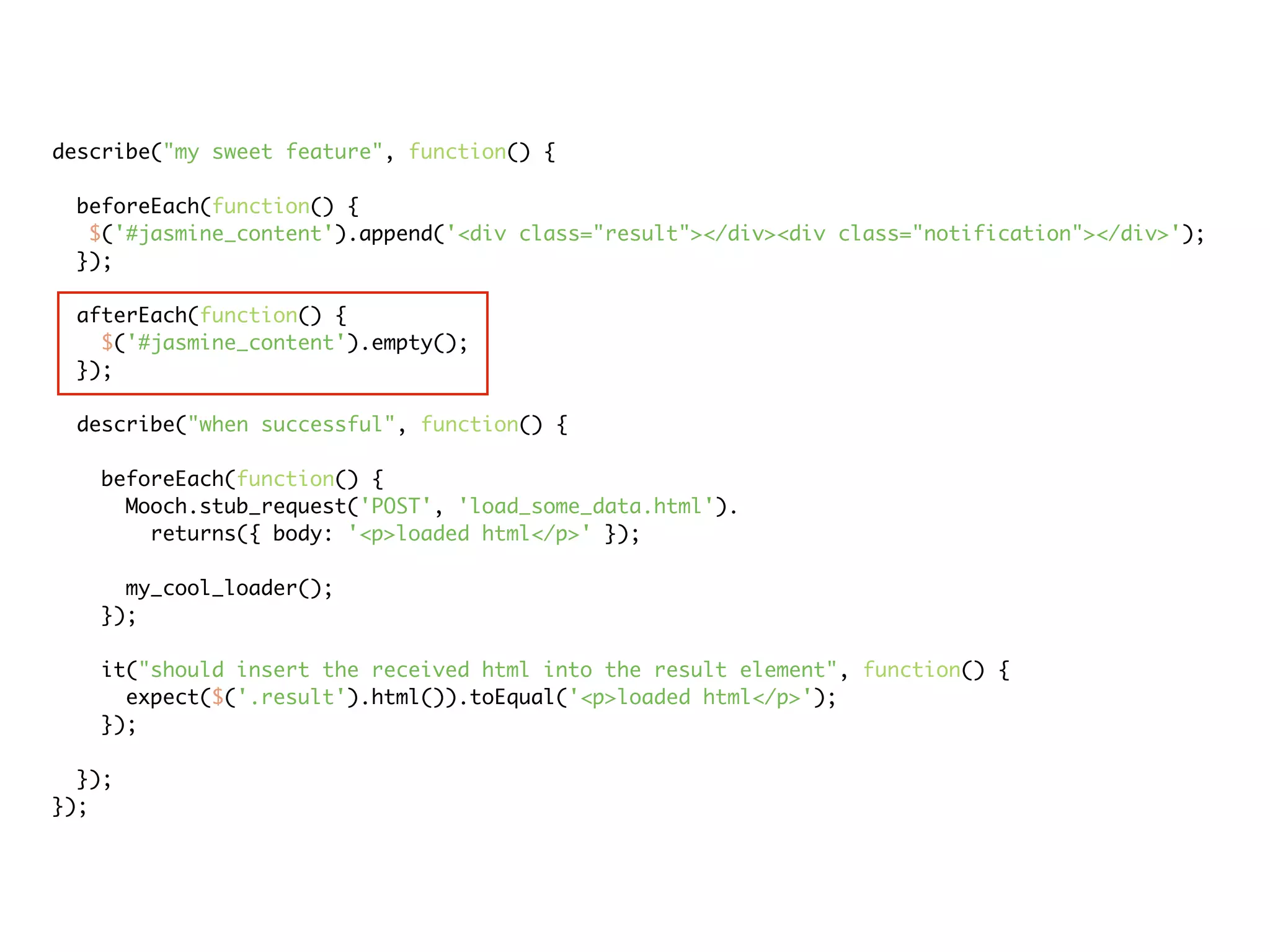 describe("my sweet feature", function() {

 beforeEach(function() {
  $('#jasmine_content').append('<div class="result"></div><div class="notification"></div>');
 });

 afterEach(function() {
   $('#jasmine_content').empty();
 });

 describe("when successful", function() {

   beforeEach(function() {
     Mooch.stub_request('POST', 'load_some_data.html').
       returns({ body: '<p>loaded html</p>' });

     my_cool_loader();
   });

   it("should insert the received html into the result element", function() {
     expect($('.result').html()).toEqual('<p>loaded html</p>');
   });

  });
});
 