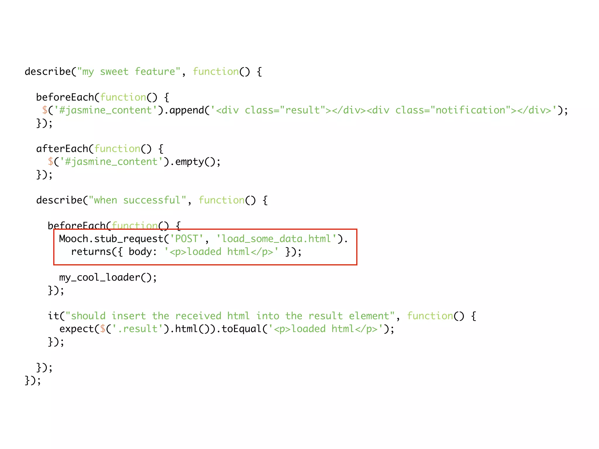 describe("my sweet feature", function() {

 beforeEach(function() {
  $('#jasmine_content').append('<div class="result"></div><div class="notification"></div>');
 });

 afterEach(function() {
   $('#jasmine_content').empty();
 });

 describe("when successful", function() {

   beforeEach(function() {
     Mooch.stub_request('POST', 'load_some_data.html').
       returns({ body: '<p>loaded html</p>' });

     my_cool_loader();
   });

   it("should insert the received html into the result element", function() {
     expect($('.result').html()).toEqual('<p>loaded html</p>');
   });

  });
});
 