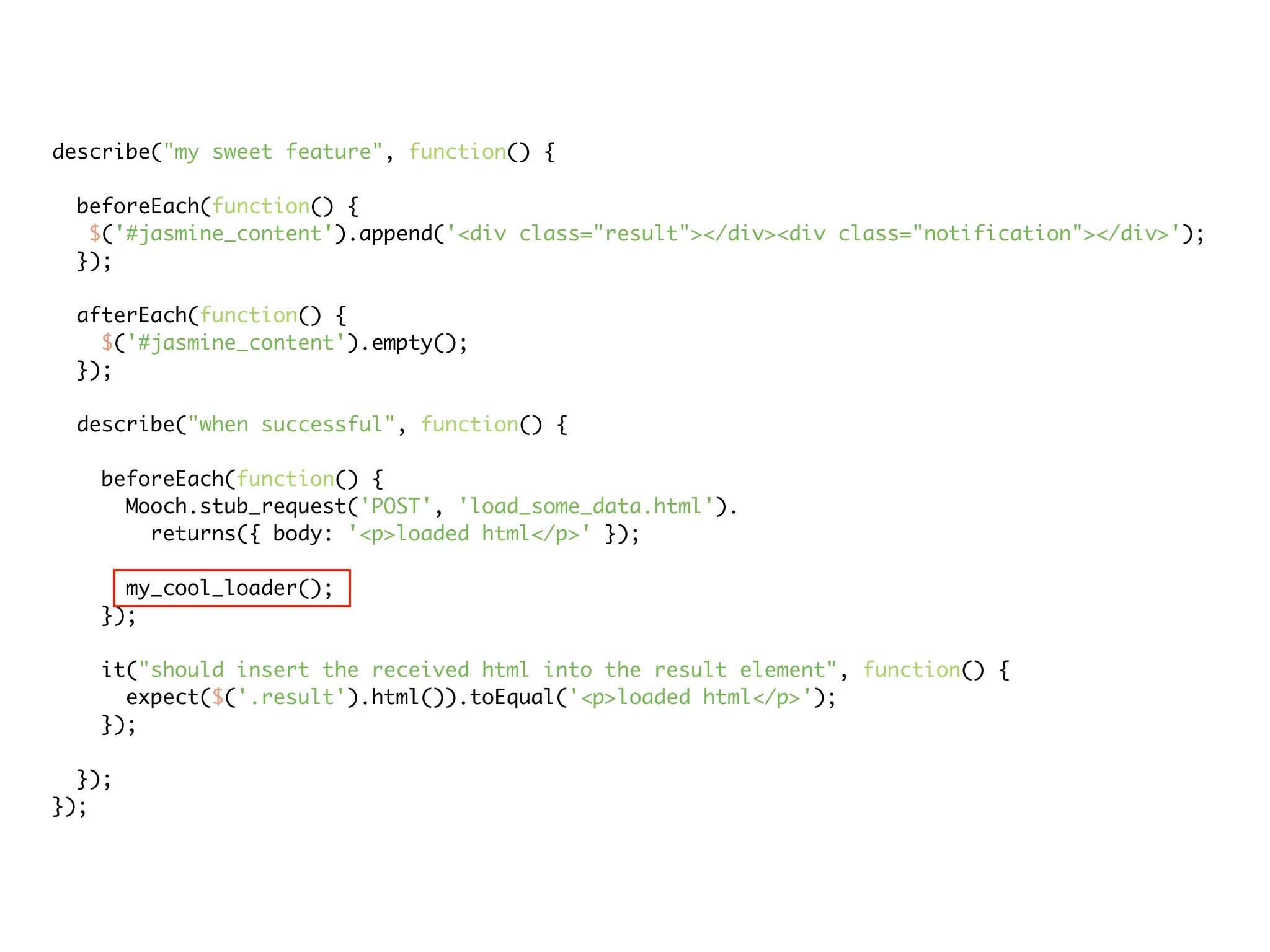describe("my sweet feature", function() {

 beforeEach(function() {
  $('#jasmine_content').append('<div class="result"></div><div class="notification"></div>');
 });

 afterEach(function() {
   $('#jasmine_content').empty();
 });

 describe("when successful", function() {

   beforeEach(function() {
     Mooch.stub_request('POST', 'load_some_data.html').
       returns({ body: '<p>loaded html</p>' });

     my_cool_loader();
   });

   it("should insert the received html into the result element", function() {
     expect($('.result').html()).toEqual('<p>loaded html</p>');
   });

  });
});
 