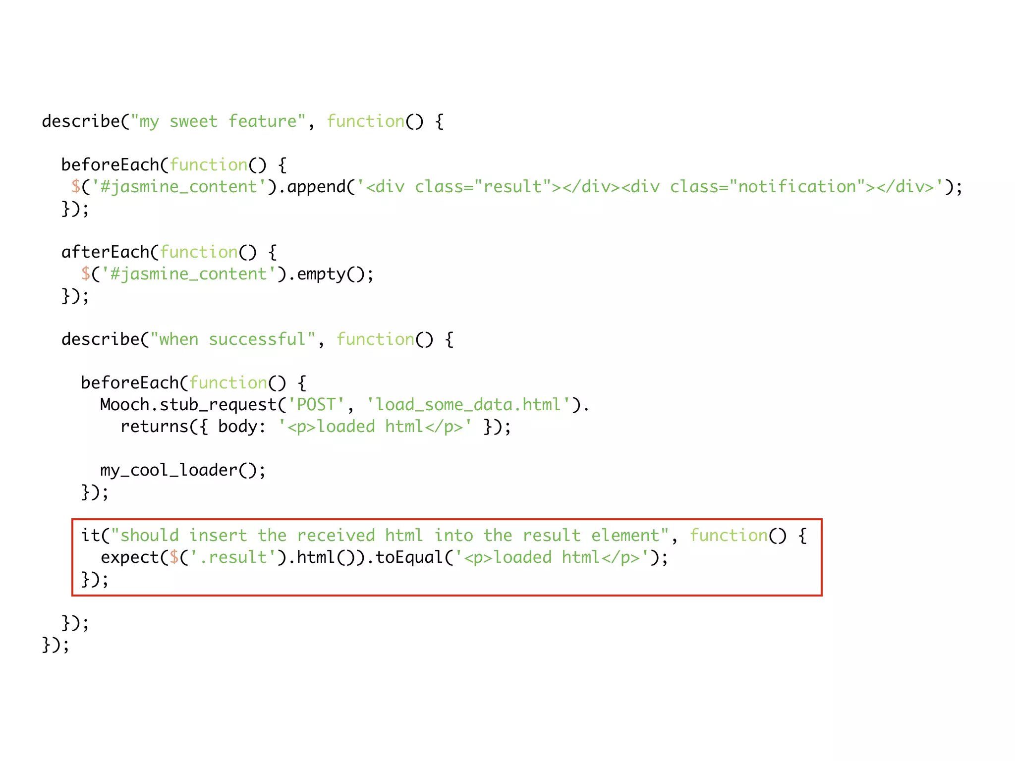 describe("my sweet feature", function() {

 beforeEach(function() {
  $('#jasmine_content').append('<div class="result"></div><div class="notification"></div>');
 });

 afterEach(function() {
   $('#jasmine_content').empty();
 });

 describe("when successful", function() {

   beforeEach(function() {
     Mooch.stub_request('POST', 'load_some_data.html').
       returns({ body: '<p>loaded html</p>' });

     my_cool_loader();
   });

   it("should insert the received html into the result element", function() {
     expect($('.result').html()).toEqual('<p>loaded html</p>');
   });

  });
});
 
