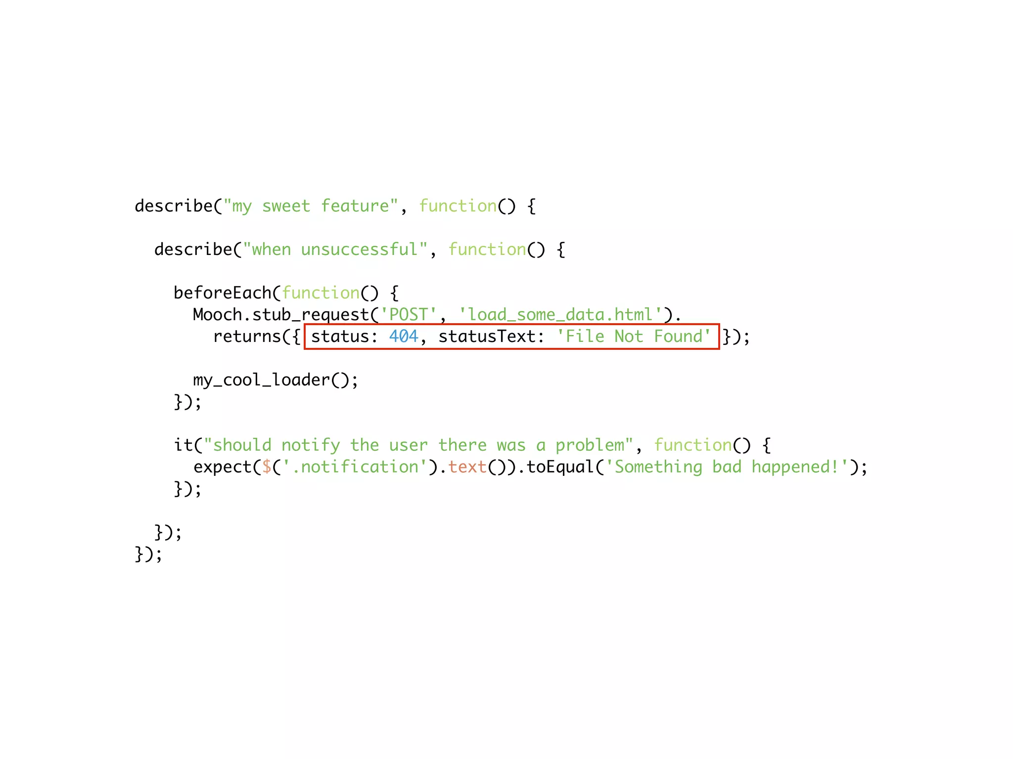describe("my sweet feature", function() {

  describe("when unsuccessful", function() {

   beforeEach(function() {
     Mooch.stub_request('POST', 'load_some_data.html').
       returns({ status: 404, statusText: 'File Not Found' });

     my_cool_loader();
   });

   it("should notify the user there was a problem", function() {
     expect($('.notification').text()).toEqual('Something bad happened!');
   });

  });
});
 